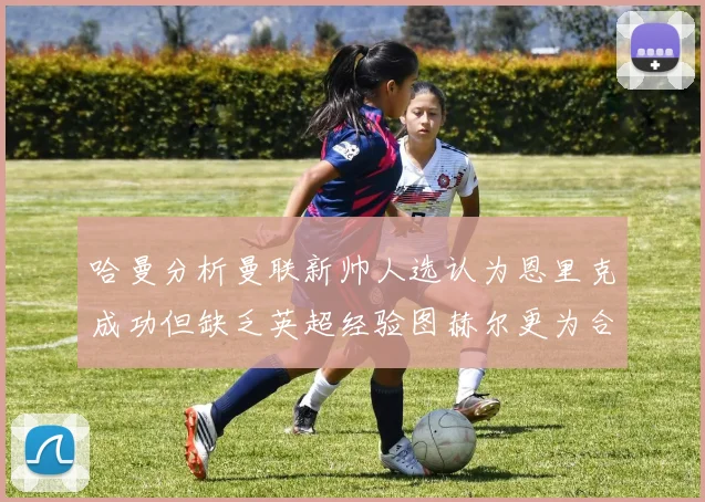 哈曼分析曼联新帅人选认为恩里克成功但缺乏英超经验图赫尔更为合适