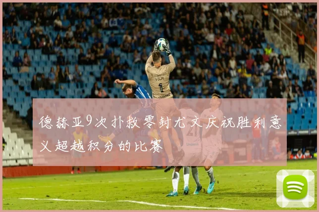 德赫亚9次扑救零封尤文庆祝胜利意义超越积分的比赛