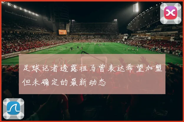 足球记者透露祖马曾表达希望加盟但未确定的最新动态