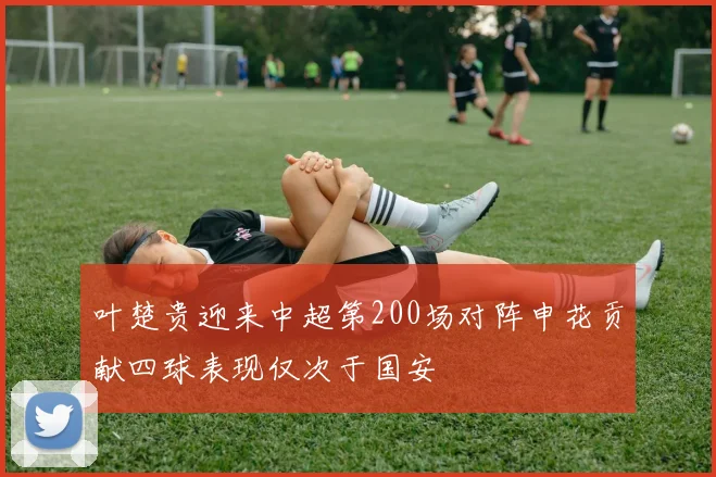 叶楚贵迎来中超第200场对阵申花贡献四球表现仅次于国安