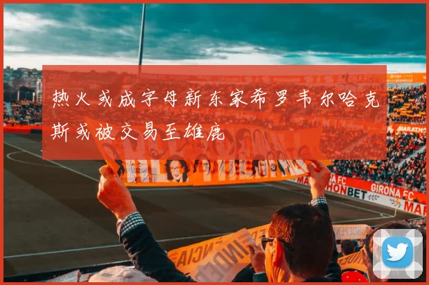热火或成字母新东家希罗韦尔哈克斯或被交易至雄鹿