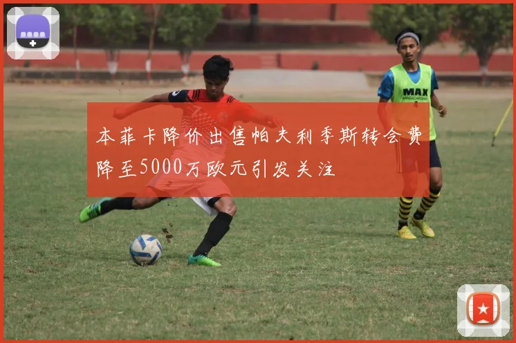 本菲卡降价出售帕夫利季斯转会费降至5000万欧元引发关注
