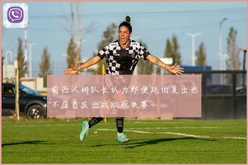 前西汉姆队长认为即便廷伯复出也不应首发出战欧冠决赛