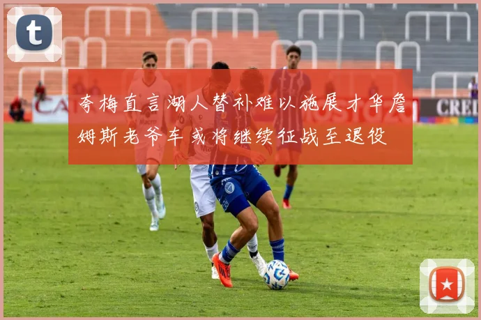 夸梅直言湖人替补难以施展才华詹姆斯老爷车或将继续征战至退役