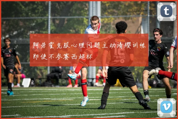 阿劳霍克服心理问题主动请缨训练即使不参赛西超杯