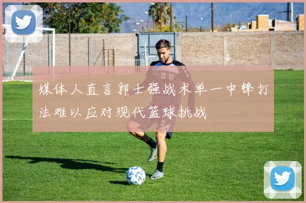 媒体人直言郭士强战术单一中锋打法难以应对现代篮球挑战