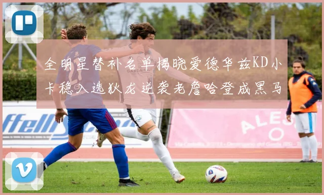 全明星替补名单揭晓爱德华兹KD小卡稳入选狄龙逆袭老詹哈登成黑马