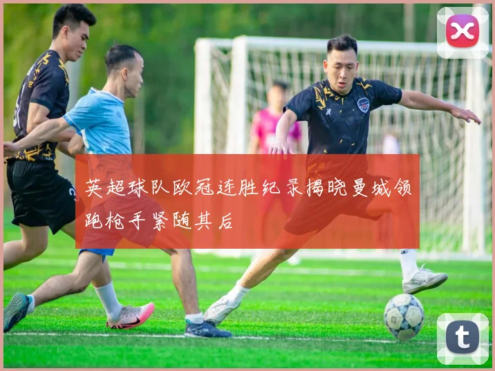 英超球队欧冠连胜纪录揭晓曼城领跑枪手紧随其后