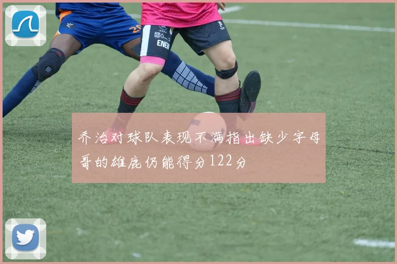 乔治对球队表现不满指出缺少字母哥的雄鹿仍能得分122分