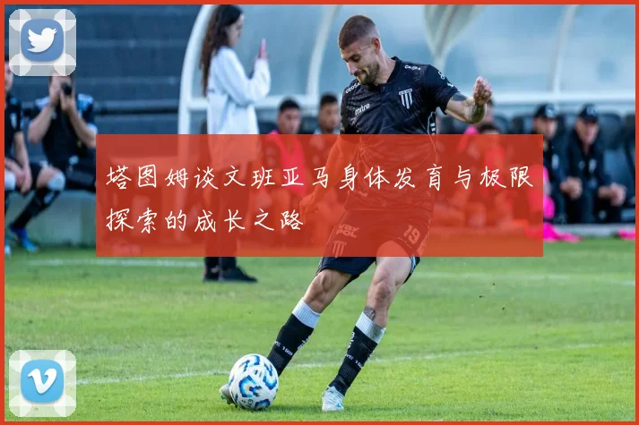 塔图姆谈文班亚马身体发育与极限探索的成长之路
