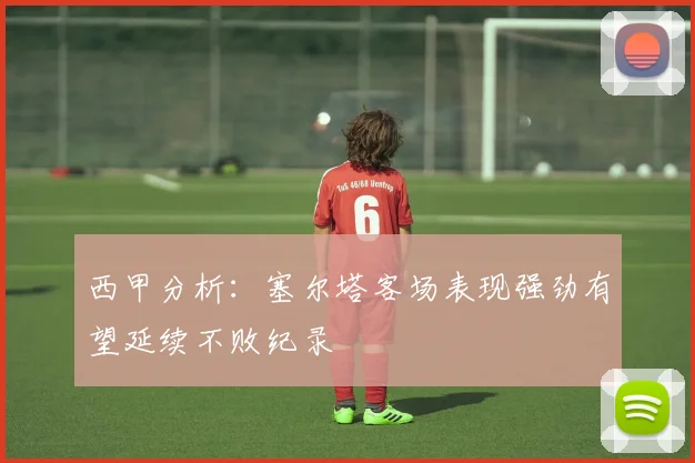 西甲分析：塞尔塔客场表现强劲有望延续不败纪录