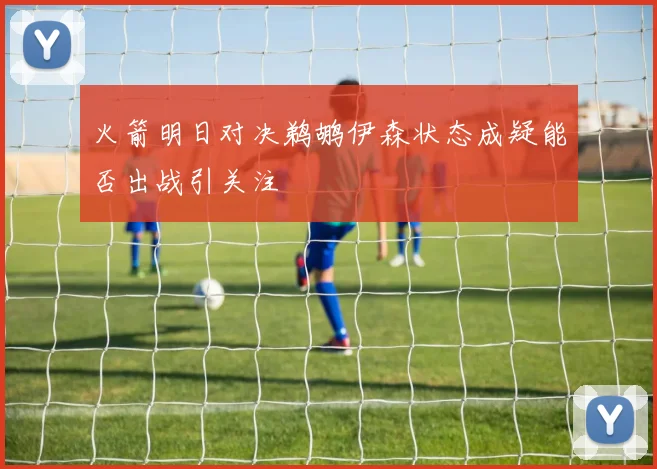 火箭明日对决鹈鹕伊森状态成疑能否出战引关注