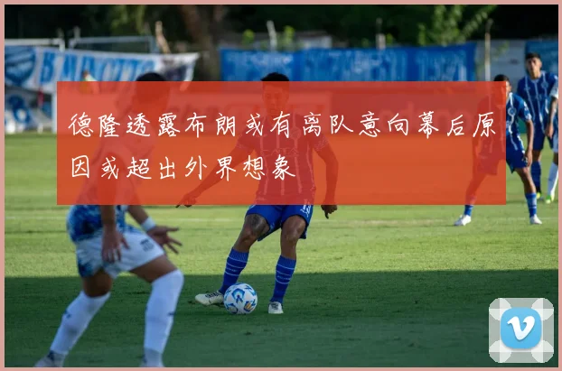 德隆透露布朗或有离队意向幕后原因或超出外界想象
