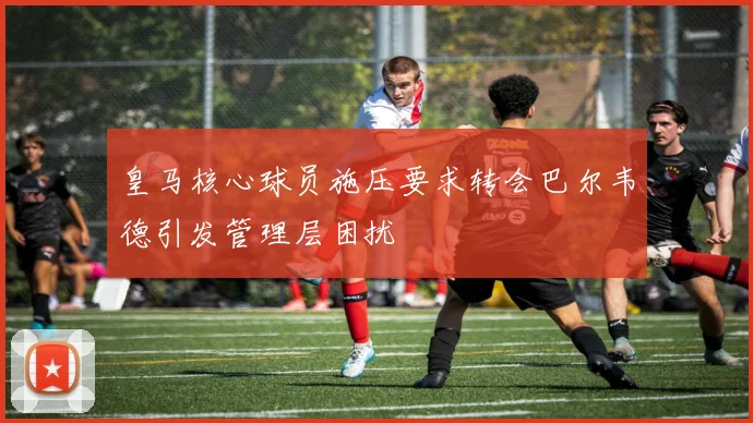 皇马核心球员施压要求转会巴尔韦德引发管理层困扰